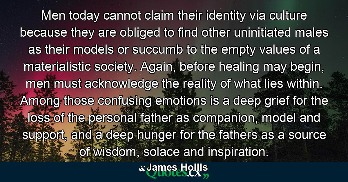 Men today cannot claim their identity via culture because they are obliged to find other uninitiated males as their models or succumb to the empty values of a materialistic society. Again, before healing may begin, men must acknowledge the reality of what lies within. Among those confusing emotions is a deep grief for the loss of the personal father as companion, model and support, and a deep hunger for the fathers as a source of wisdom, solace and inspiration. - Quote by James Hollis