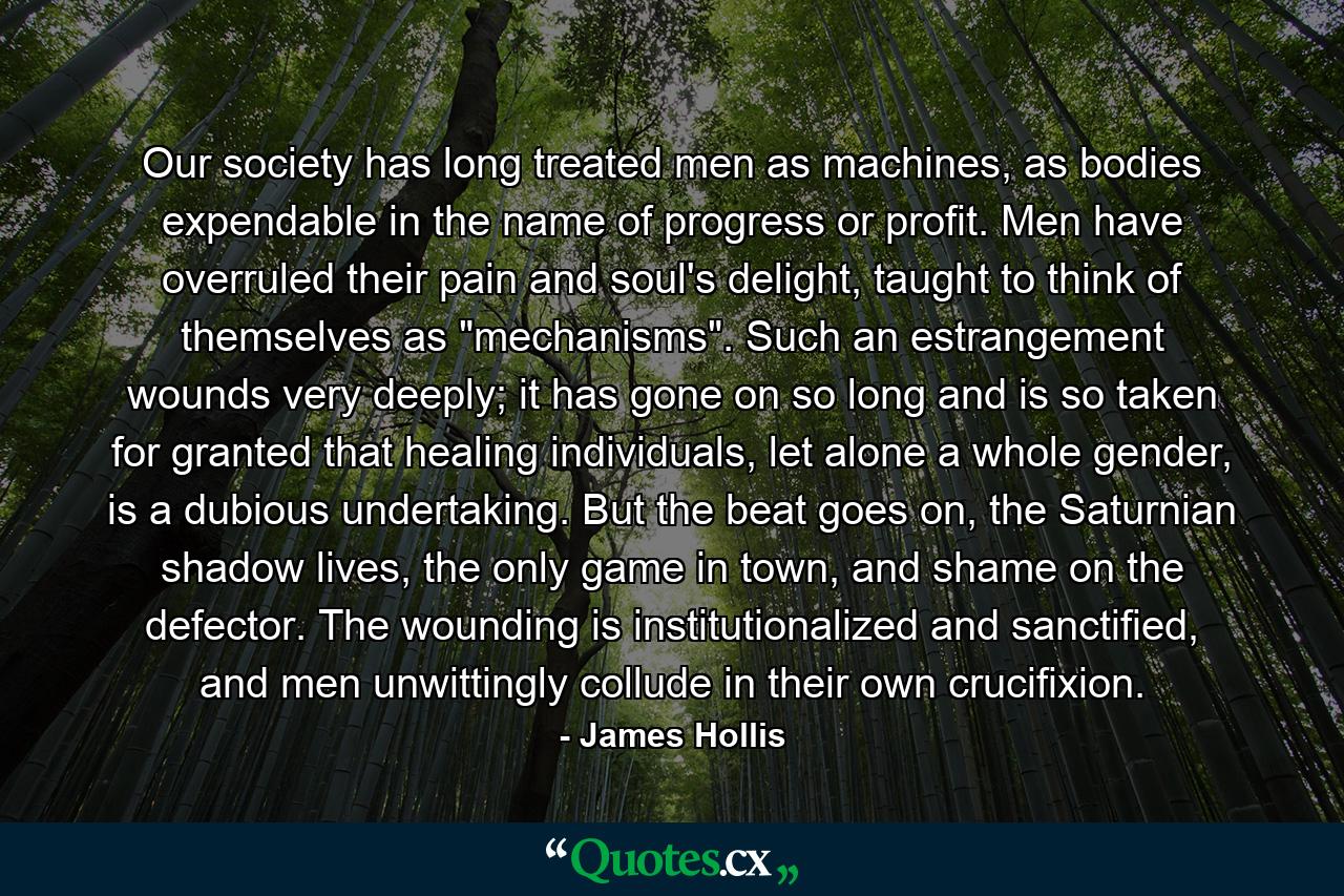 Our society has long treated men as machines, as bodies expendable in the name of progress or profit. Men have overruled their pain and soul's delight, taught to think of themselves as 