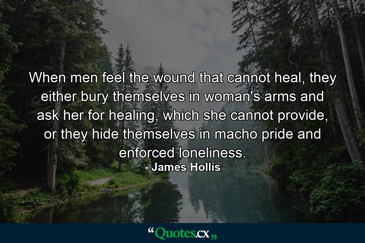 When men feel the wound that cannot heal, they either bury themselves in woman's arms and ask her for healing, which she cannot provide, or they hide themselves in macho pride and enforced loneliness. - Quote by James Hollis