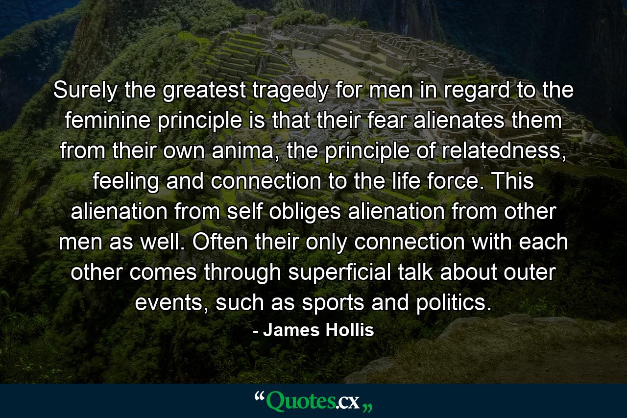 Surely the greatest tragedy for men in regard to the feminine principle is that their fear alienates them from their own anima, the principle of relatedness, feeling and connection to the life force. This alienation from self obliges alienation from other men as well. Often their only connection with each other comes through superficial talk about outer events, such as sports and politics. - Quote by James Hollis