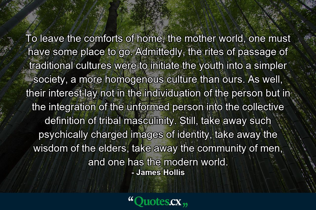 To leave the comforts of home, the mother world, one must have some place to go. Admittedly, the rites of passage of traditional cultures were to initiate the youth into a simpler society, a more homogenous culture than ours. As well, their interest lay not in the individuation of the person but in the integration of the unformed person into the collective definition of tribal masculinity. Still, take away such psychically charged images of identity, take away the wisdom of the elders, take away the community of men, and one has the modern world. - Quote by James Hollis