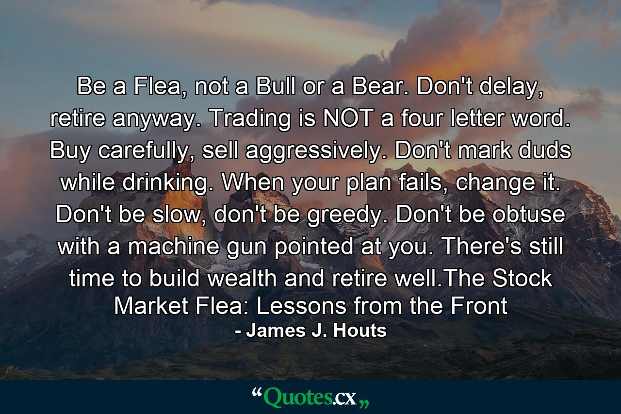 Be a Flea, not a Bull or a Bear. Don't delay, retire anyway. Trading is NOT a four letter word. Buy carefully, sell aggressively. Don't mark duds while drinking. When your plan fails, change it. Don't be slow, don't be greedy. Don't be obtuse with a machine gun pointed at you. There's still time to build wealth and retire well.The Stock Market Flea: Lessons from the Front - Quote by James J. Houts