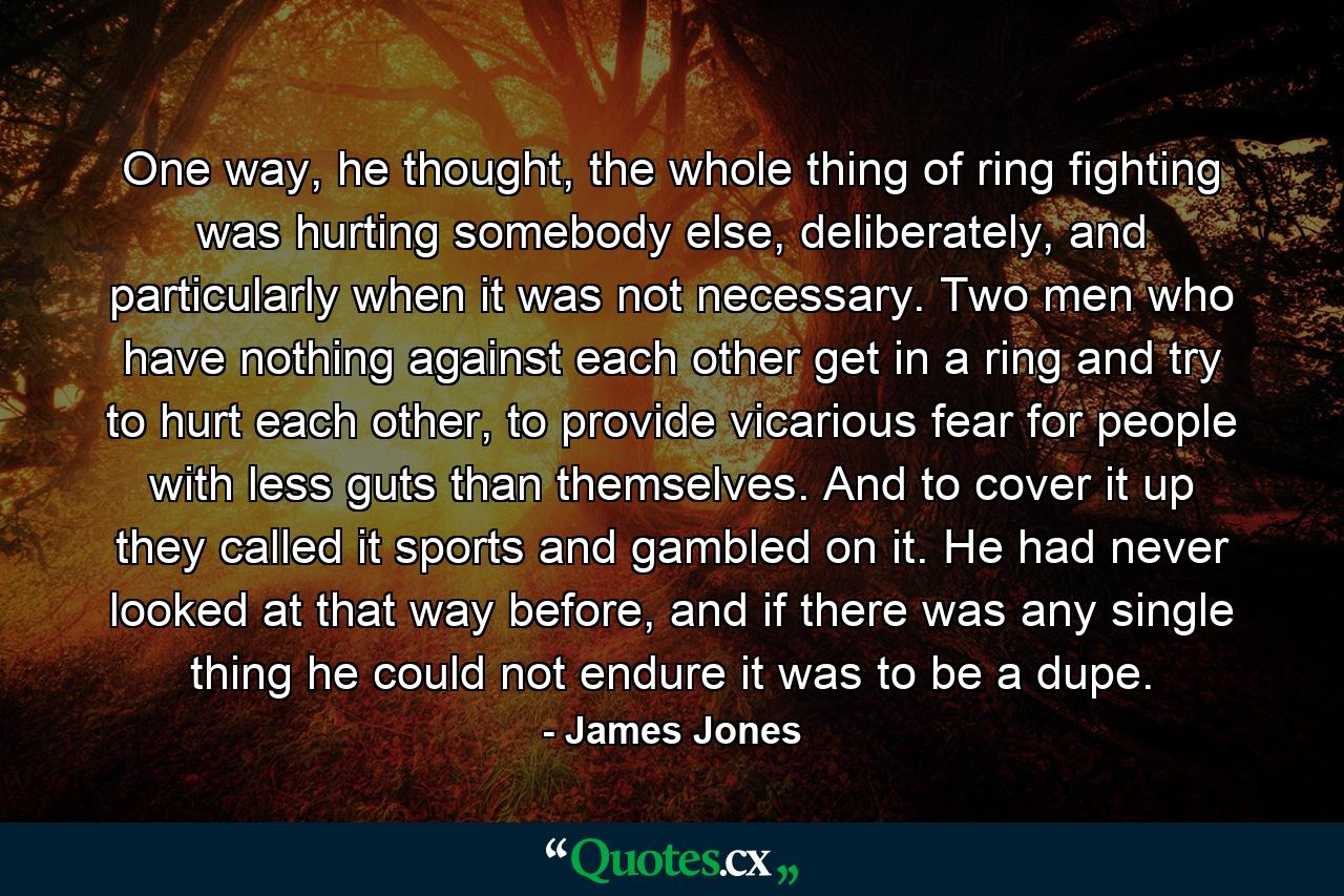 One way, he thought, the whole thing of ring fighting was hurting somebody else, deliberately, and particularly when it was not necessary. Two men who have nothing against each other get in a ring and try to hurt each other, to provide vicarious fear for people with less guts than themselves. And to cover it up they called it sports and gambled on it. He had never looked at that way before, and if there was any single thing he could not endure it was to be a dupe. - Quote by James Jones