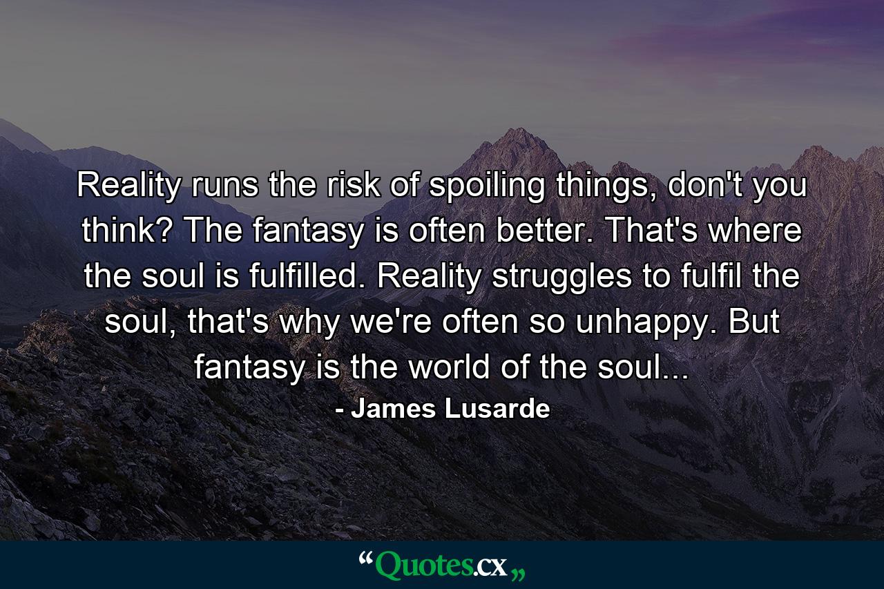 Reality runs the risk of spoiling things, don't you think? The fantasy is often better. That's where the soul is fulfilled. Reality struggles to fulfil the soul, that's why we're often so unhappy. But fantasy is the world of the soul... - Quote by James Lusarde