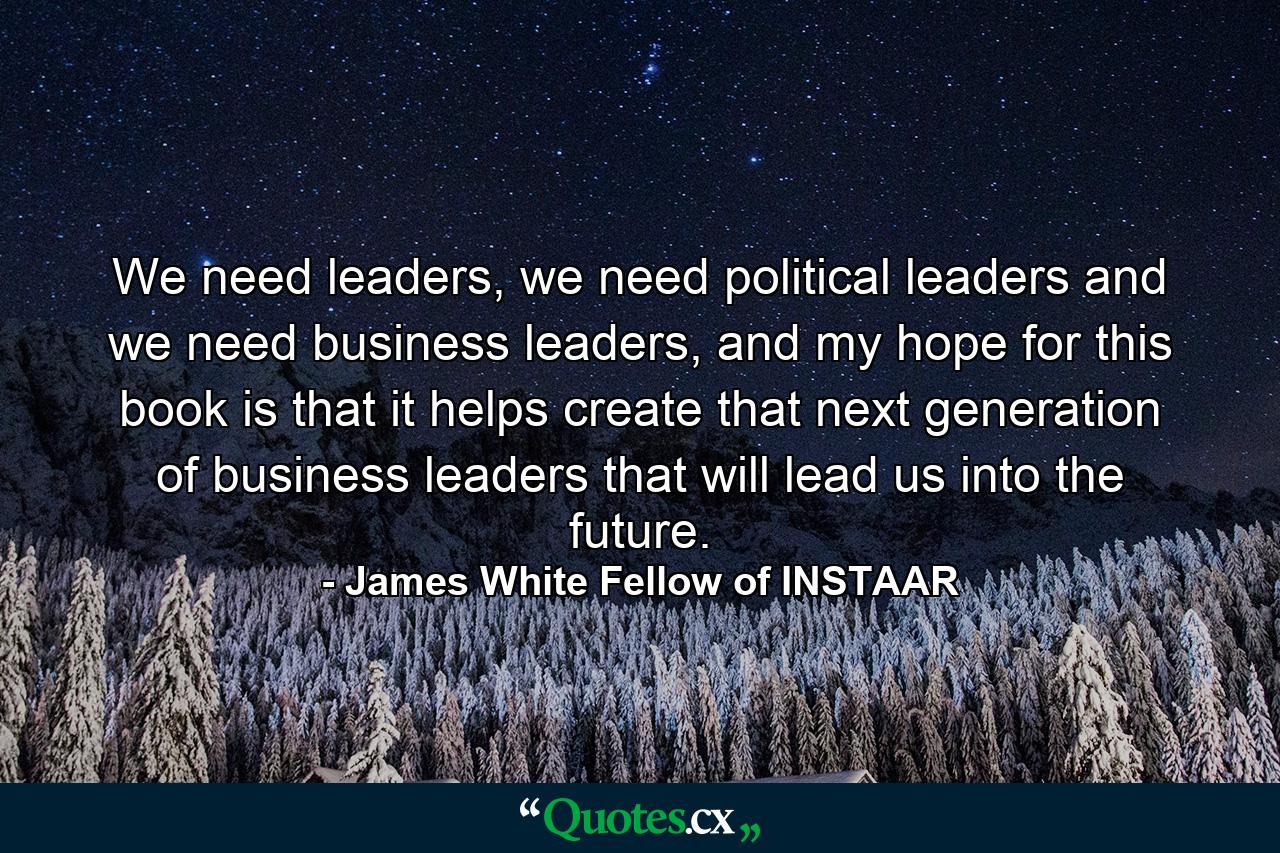 We need leaders, we need political leaders and we need business leaders, and my hope for this book is that it helps create that next generation of business leaders that will lead us into the future. - Quote by James White Fellow of INSTAAR