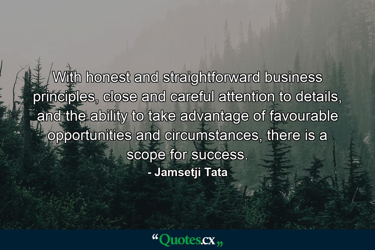 With honest and straightforward business principles, close and careful attention to details, and the ability to take advantage of favourable opportunities and circumstances, there is a scope for success. - Quote by Jamsetji Tata