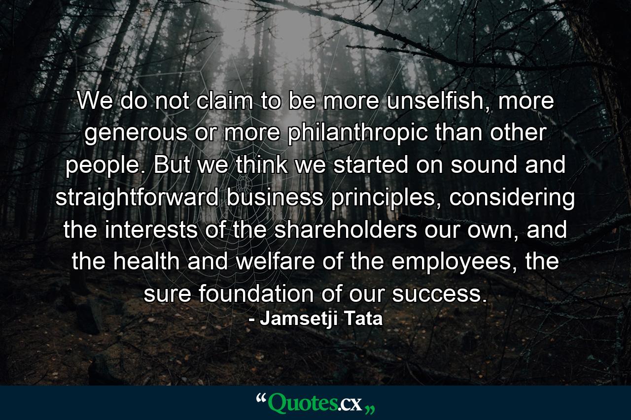 We do not claim to be more unselfish, more generous or more philanthropic than other people. But we think we started on sound and straightforward business principles, considering the interests of the shareholders our own, and the health and welfare of the employees, the sure foundation of our success. - Quote by Jamsetji Tata