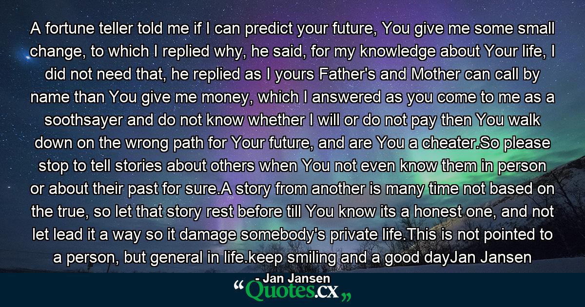 A fortune teller told me if I can predict your future, You give me some small change, to which I replied why, he said, for my knowledge about Your life, I did not need that, he replied as I yours Father's and Mother can call by name than You give me money, which I answered as you come to me as a soothsayer and do not know whether I will or do not pay then You walk down on the wrong path for Your future, and are You a cheater.So please stop to tell stories about others when You not even know them in person or about their past for sure.A story from another is many time not based on the true, so let that story rest before till You know its a honest one, and not let lead it a way so it damage somebody's private life.This is not pointed to a person, but general in life.keep smiling and a good dayJan Jansen - Quote by Jan Jansen