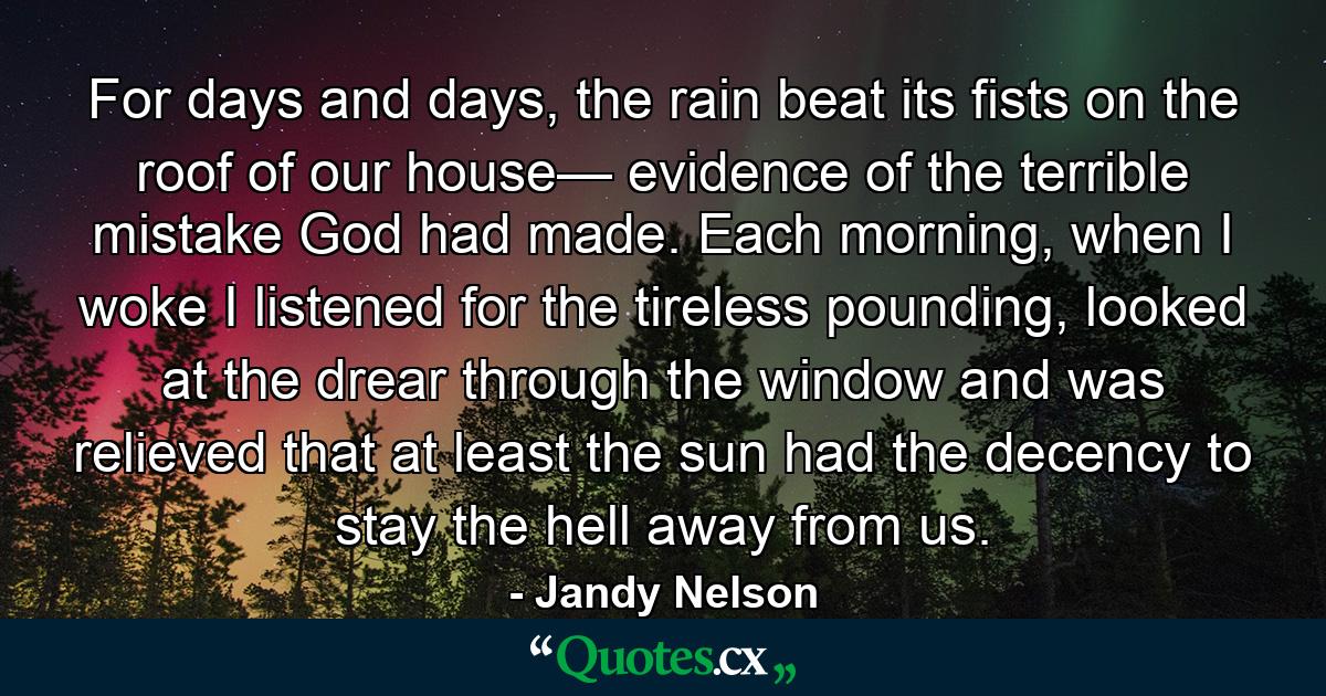 For days and days, the rain beat its fists on the roof of our house— evidence of the terrible mistake God had made. Each morning, when I woke I listened for the tireless pounding, looked at the drear through the window and was relieved that at least the sun had the decency to stay the hell away from us. - Quote by Jandy Nelson