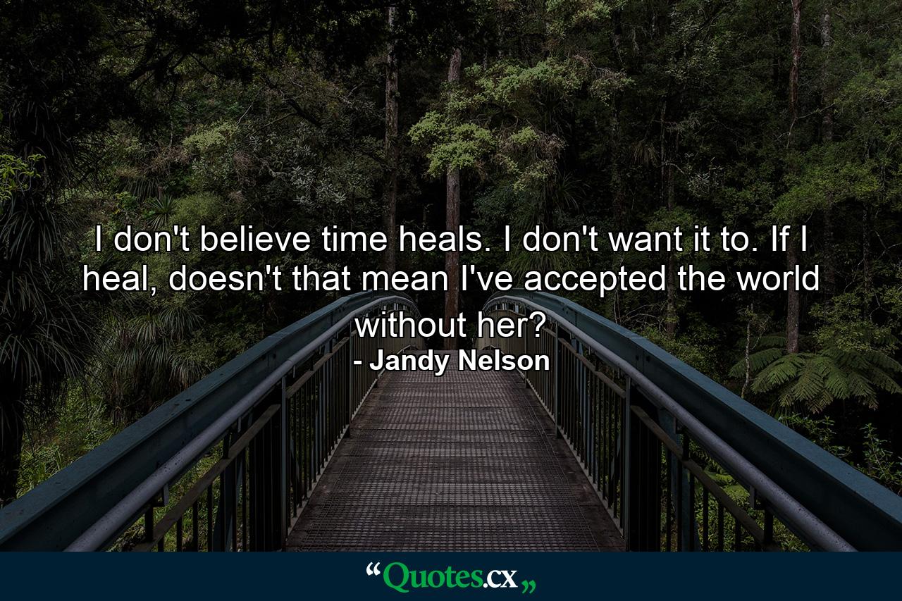 I don't believe time heals. I don't want it to. If I heal, doesn't that mean I've accepted the world without her? - Quote by Jandy Nelson