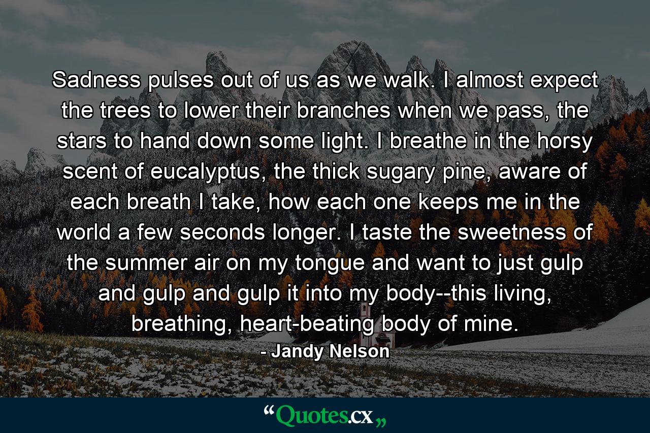 Sadness pulses out of us as we walk. I almost expect the trees to lower their branches when we pass, the stars to hand down some light. I breathe in the horsy scent of eucalyptus, the thick sugary pine, aware of each breath I take, how each one keeps me in the world a few seconds longer. I taste the sweetness of the summer air on my tongue and want to just gulp and gulp and gulp it into my body--this living, breathing, heart-beating body of mine. - Quote by Jandy Nelson