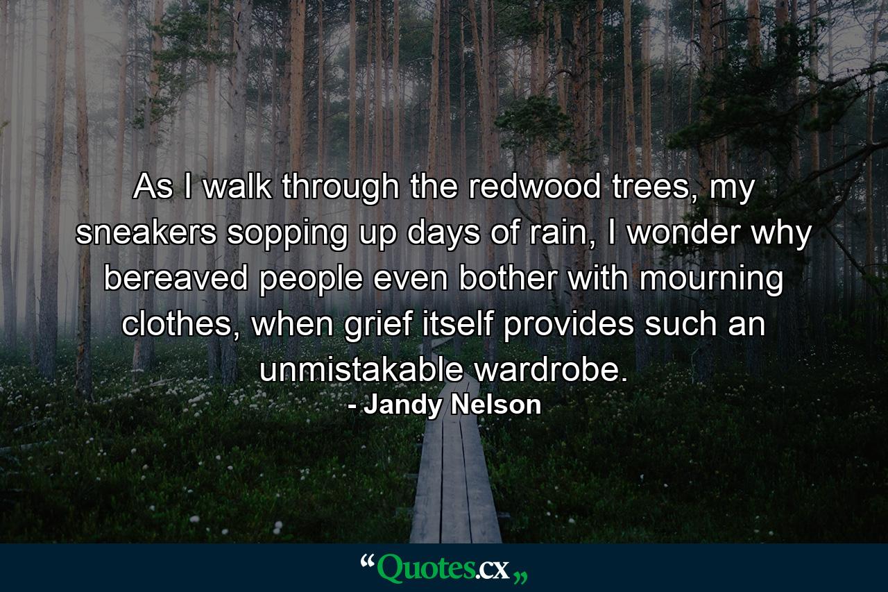 As I walk through the redwood trees, my sneakers sopping up days of rain, I wonder why bereaved people even bother with mourning clothes, when grief itself provides such an unmistakable wardrobe. - Quote by Jandy Nelson