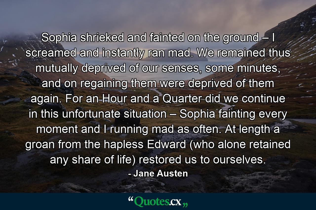 Sophia shrieked and fainted on the ground – I screamed and instantly ran mad. We remained thus mutually deprived of our senses, some minutes, and on regaining them were deprived of them again. For an Hour and a Quarter did we continue in this unfortunate situation – Sophia fainting every moment and I running mad as often. At length a groan from the hapless Edward (who alone retained any share of life) restored us to ourselves. - Quote by Jane Austen