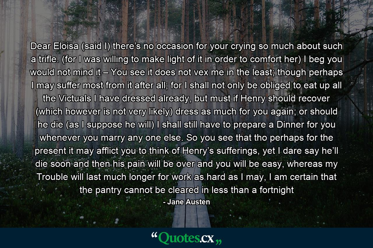 Dear Eloisa (said I) there’s no occasion for your crying so much about such a trifle. (for I was willing to make light of it in order to comfort her) I beg you would not mind it – You see it does not vex me in the least; though perhaps I may suffer most from it after all; for I shall not only be obliged to eat up all the Victuals I have dressed already, but must if Henry should recover (which however is not very likely) dress as much for you again; or should he die (as I suppose he will) I shall still have to prepare a Dinner for you whenever you marry any one else. So you see that tho perhaps for the present it may afflict you to think of Henry’s sufferings, yet I dare say he’ll die soon and then his pain will be over and you will be easy, whereas my Trouble will last much longer for work as hard as I may, I am certain that the pantry cannot be cleared in less than a fortnight - Quote by Jane Austen