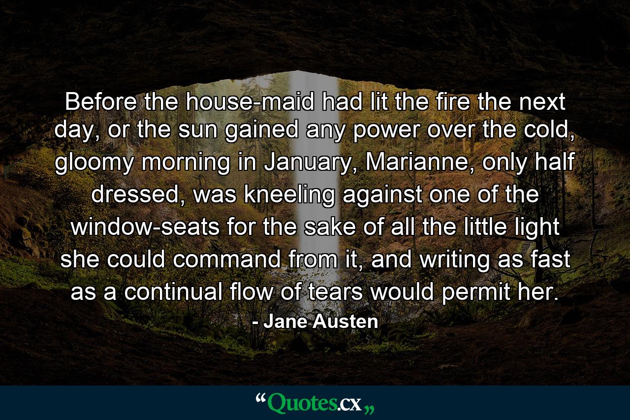 Before the house-maid had lit the fire the next day, or the sun gained any power over the cold, gloomy morning in January, Marianne, only half dressed, was kneeling against one of the window-seats for the sake of all the little light she could command from it, and writing as fast as a continual flow of tears would permit her. - Quote by Jane Austen