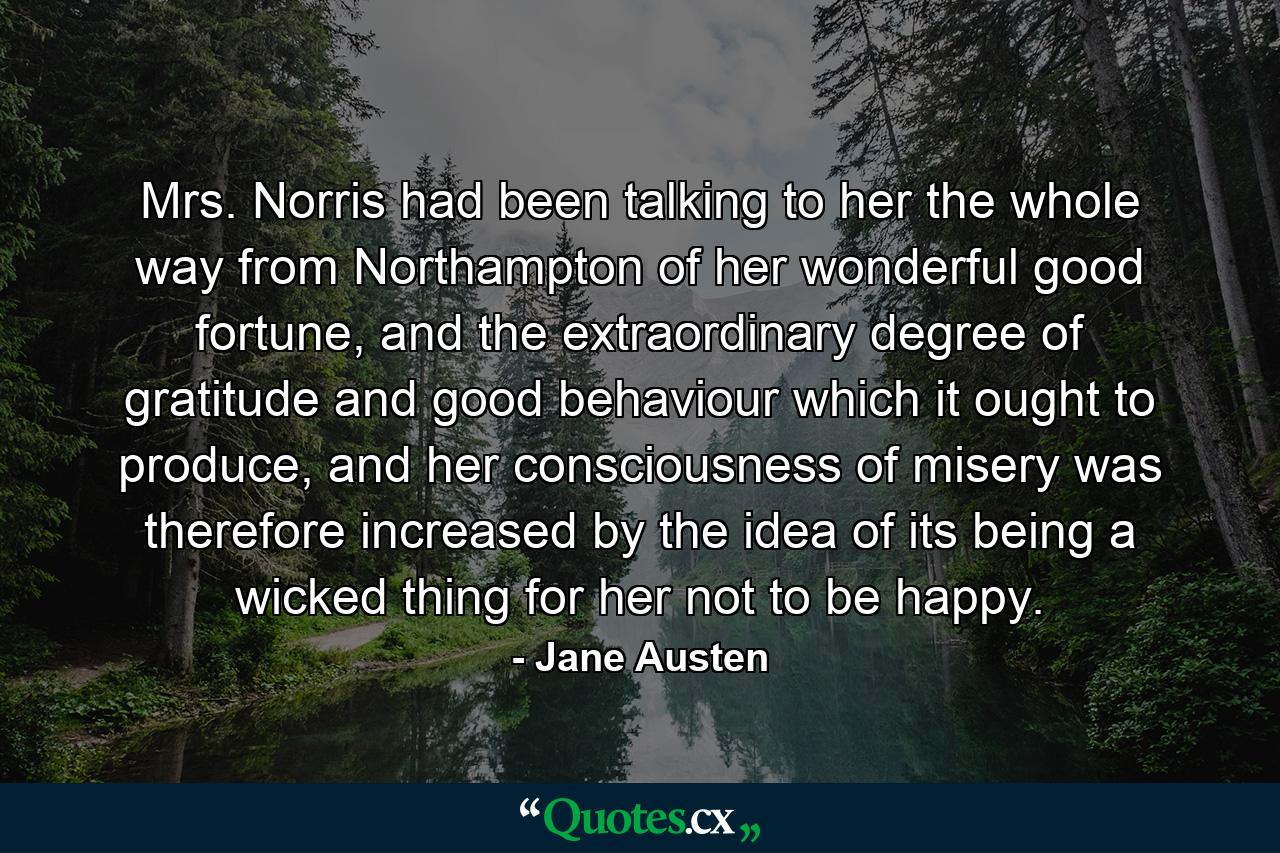 Mrs. Norris had been talking to her the whole way from Northampton of her wonderful good fortune, and the extraordinary degree of gratitude and good behaviour which it ought to produce, and her consciousness of misery was therefore increased by the idea of its being a wicked thing for her not to be happy. - Quote by Jane Austen