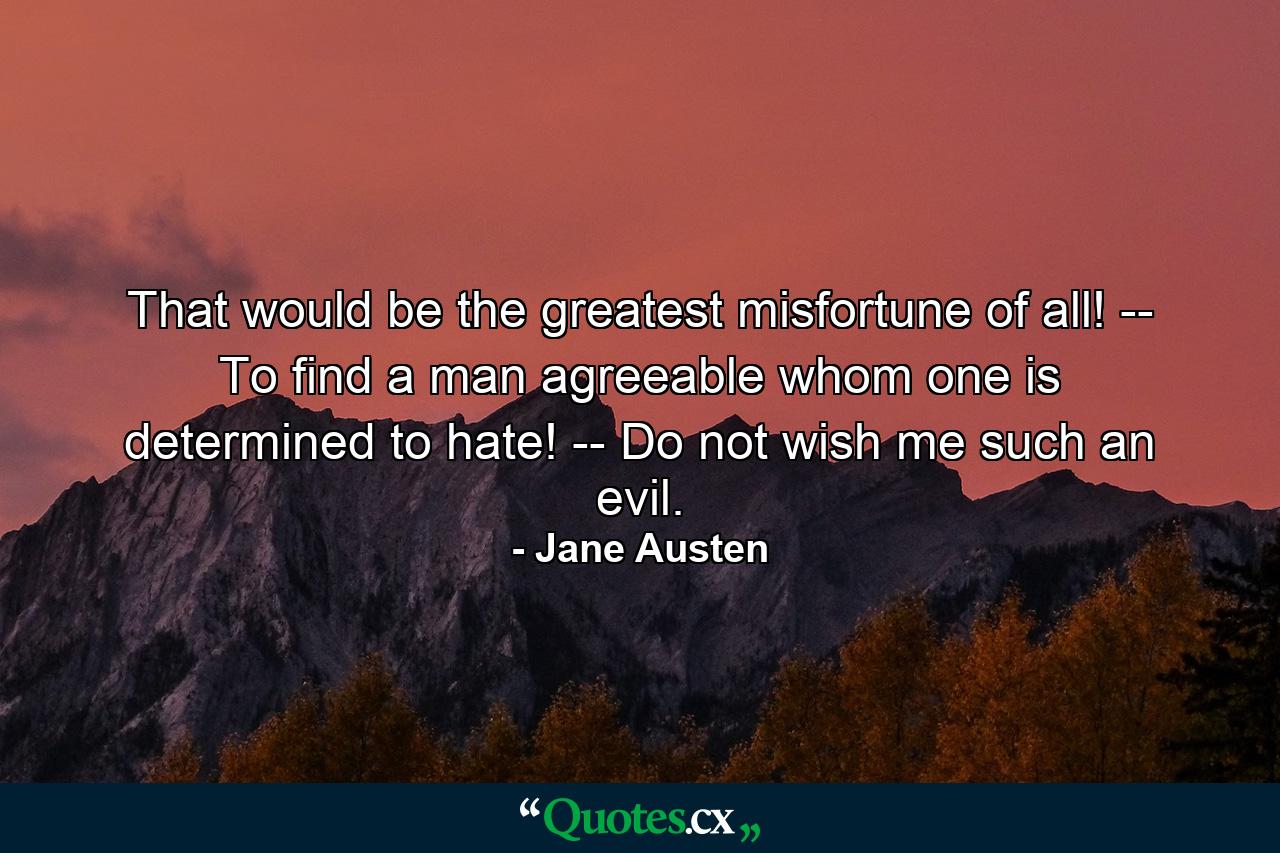 That would be the greatest misfortune of all! -- To find a man agreeable whom one is determined to hate! -- Do not wish me such an evil. - Quote by Jane Austen