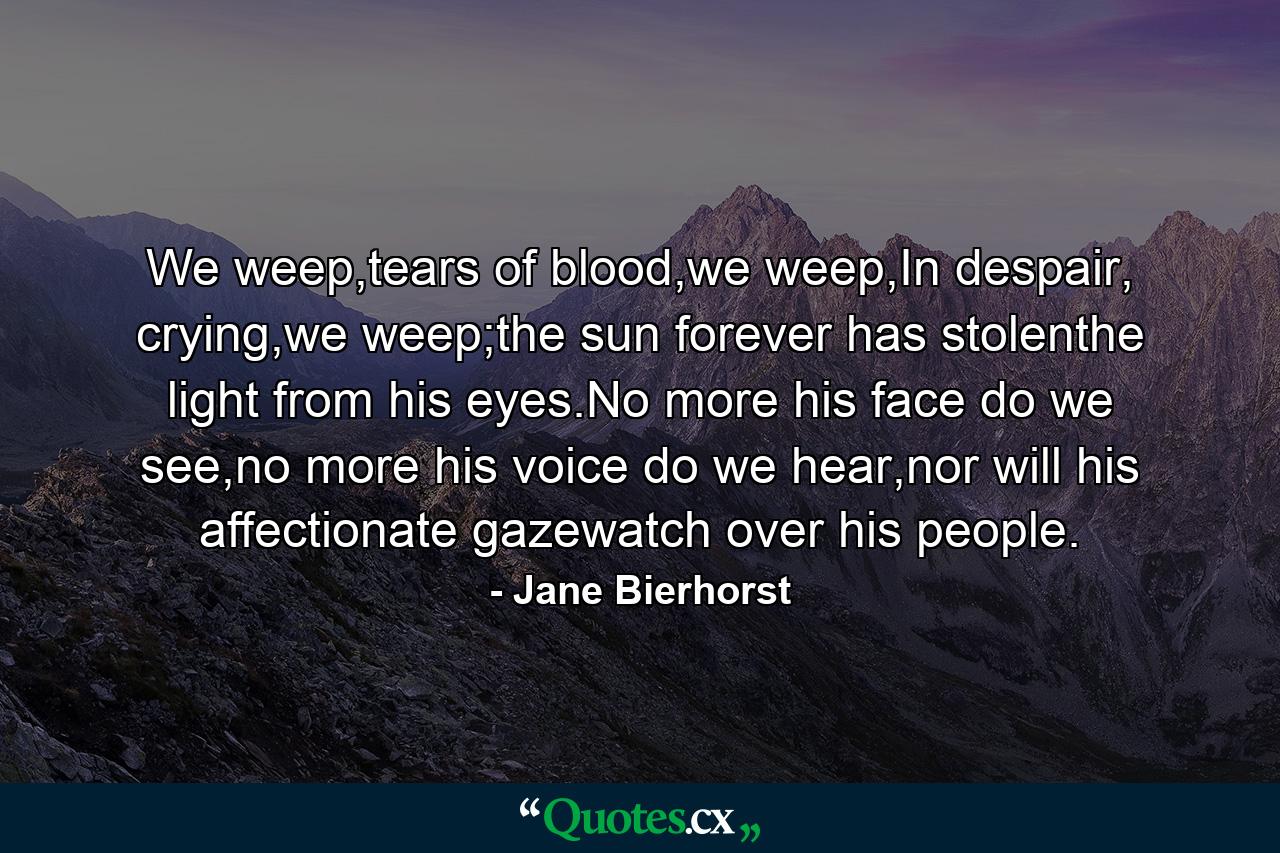 We weep,tears of blood,we weep,In despair, crying,we weep;the sun forever has stolenthe light from his eyes.No more his face do we see,no more his voice do we hear,nor will his affectionate gazewatch over his people. - Quote by Jane Bierhorst