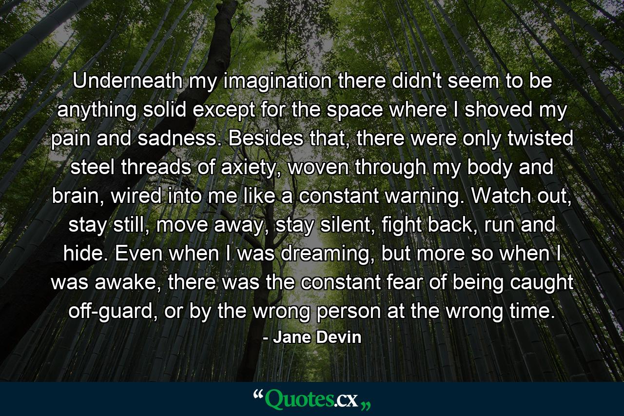 Underneath my imagination there didn't seem to be anything solid except for the space where I shoved my pain and sadness. Besides that, there were only twisted steel threads of axiety, woven through my body and brain, wired into me like a constant warning. Watch out, stay still, move away, stay silent, fight back, run and hide. Even when I was dreaming, but more so when I was awake, there was the constant fear of being caught off-guard, or by the wrong person at the wrong time. - Quote by Jane Devin