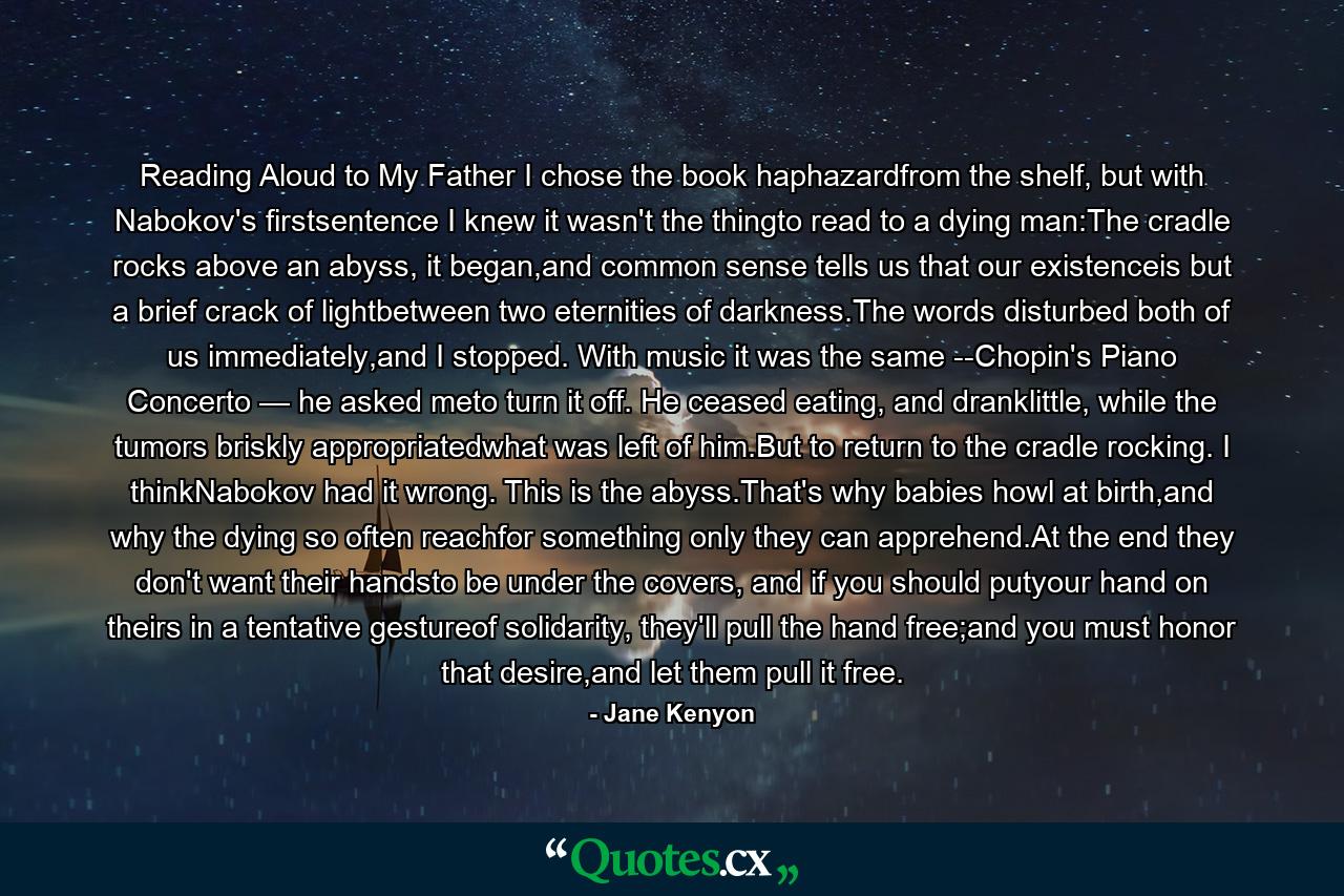 Reading Aloud to My Father I chose the book haphazardfrom the shelf, but with Nabokov's firstsentence I knew it wasn't the thingto read to a dying man:The cradle rocks above an abyss, it began,and common sense tells us that our existenceis but a brief crack of lightbetween two eternities of darkness.The words disturbed both of us immediately,and I stopped. With music it was the same --Chopin's Piano Concerto — he asked meto turn it off. He ceased eating, and dranklittle, while the tumors briskly appropriatedwhat was left of him.But to return to the cradle rocking. I thinkNabokov had it wrong. This is the abyss.That's why babies howl at birth,and why the dying so often reachfor something only they can apprehend.At the end they don't want their handsto be under the covers, and if you should putyour hand on theirs in a tentative gestureof solidarity, they'll pull the hand free;and you must honor that desire,and let them pull it free. - Quote by Jane Kenyon