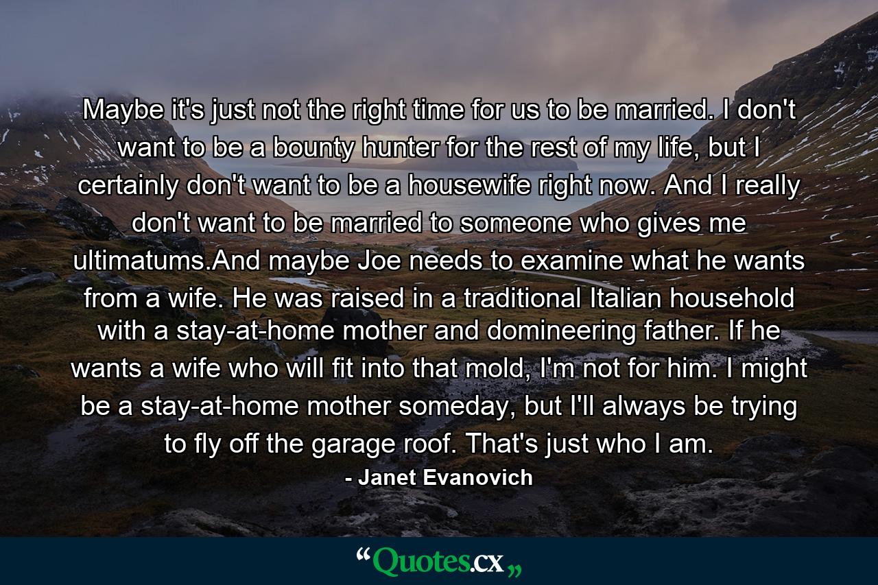 Maybe it's just not the right time for us to be married. I don't want to be a bounty hunter for the rest of my life, but I certainly don't want to be a housewife right now. And I really don't want to be married to someone who gives me ultimatums.And maybe Joe needs to examine what he wants from a wife. He was raised in a traditional Italian household with a stay-at-home mother and domineering father. If he wants a wife who will fit into that mold, I'm not for him. I might be a stay-at-home mother someday, but I'll always be trying to fly off the garage roof. That's just who I am. - Quote by Janet Evanovich