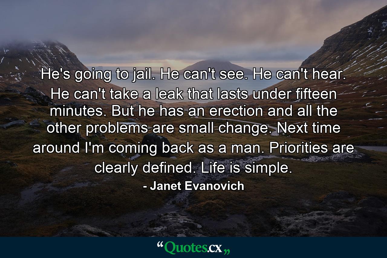 He's going to jail. He can't see. He can't hear. He can't take a leak that lasts under fifteen minutes. But he has an erection and all the other problems are small change. Next time around I'm coming back as a man. Priorities are clearly defined. Life is simple. - Quote by Janet Evanovich