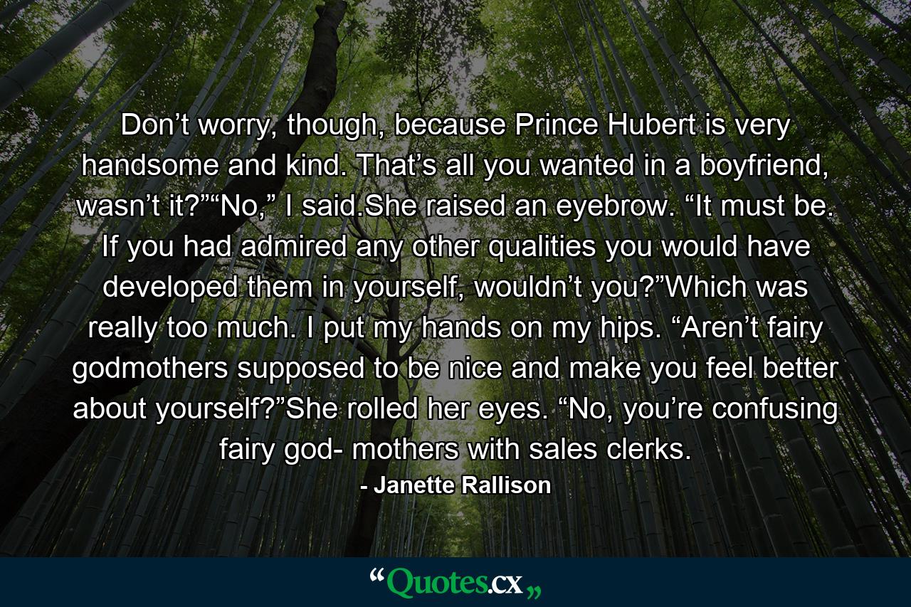 Don’t worry, though, because Prince Hubert is very handsome and kind. That’s all you wanted in a boyfriend, wasn’t it?”“No,” I said.She raised an eyebrow. “It must be. If you had admired any other qualities you would have developed them in yourself, wouldn’t you?”Which was really too much. I put my hands on my hips. “Aren’t fairy godmothers supposed to be nice and make you feel better about yourself?”She rolled her eyes. “No, you’re confusing fairy god- mothers with sales clerks. - Quote by Janette Rallison