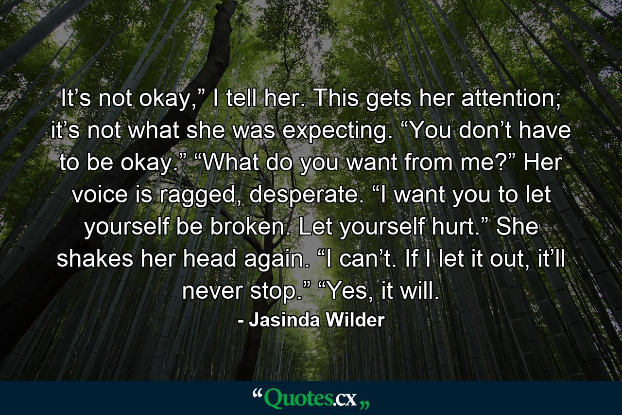 It’s not okay,” I tell her. This gets her attention; it’s not what she was expecting. “You don’t have to be okay.” “What do you want from me?” Her voice is ragged, desperate. “I want you to let yourself be broken. Let yourself hurt.” She shakes her head again. “I can’t. If I let it out, it’ll never stop.” “Yes, it will. - Quote by Jasinda Wilder