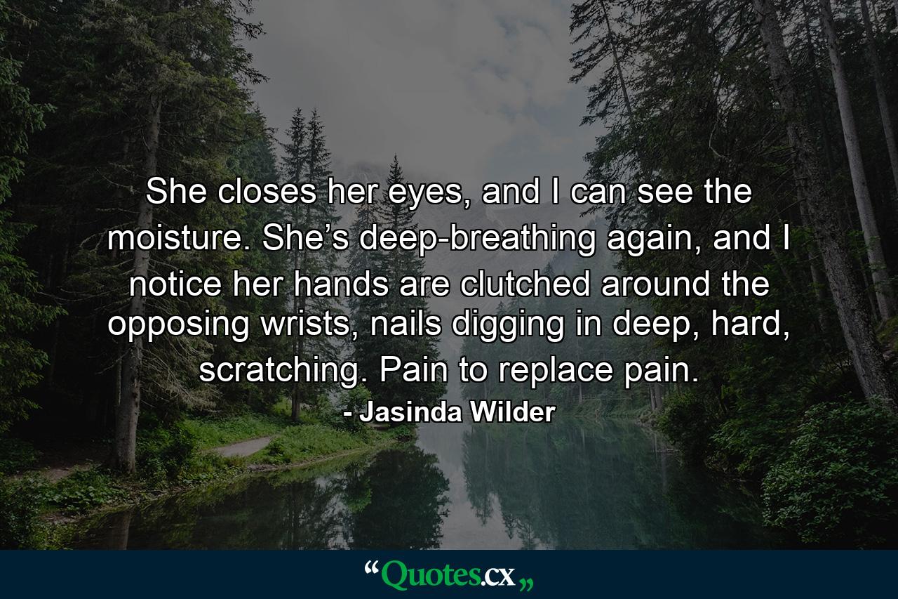 She closes her eyes, and I can see the moisture. She’s deep-breathing again, and I notice her hands are clutched around the opposing wrists, nails digging in deep, hard, scratching. Pain to replace pain. - Quote by Jasinda Wilder