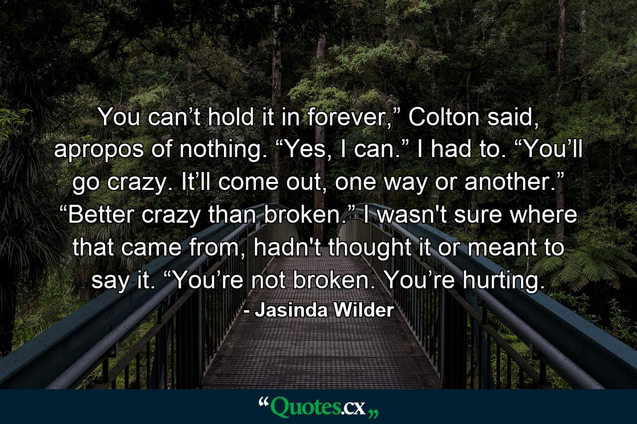 You can’t hold it in forever,” Colton said, apropos of nothing. “Yes, I can.” I had to. “You’ll go crazy. It’ll come out, one way or another.” “Better crazy than broken.” I wasn't sure where that came from, hadn't thought it or meant to say it. “You’re not broken. You’re hurting. - Quote by Jasinda Wilder