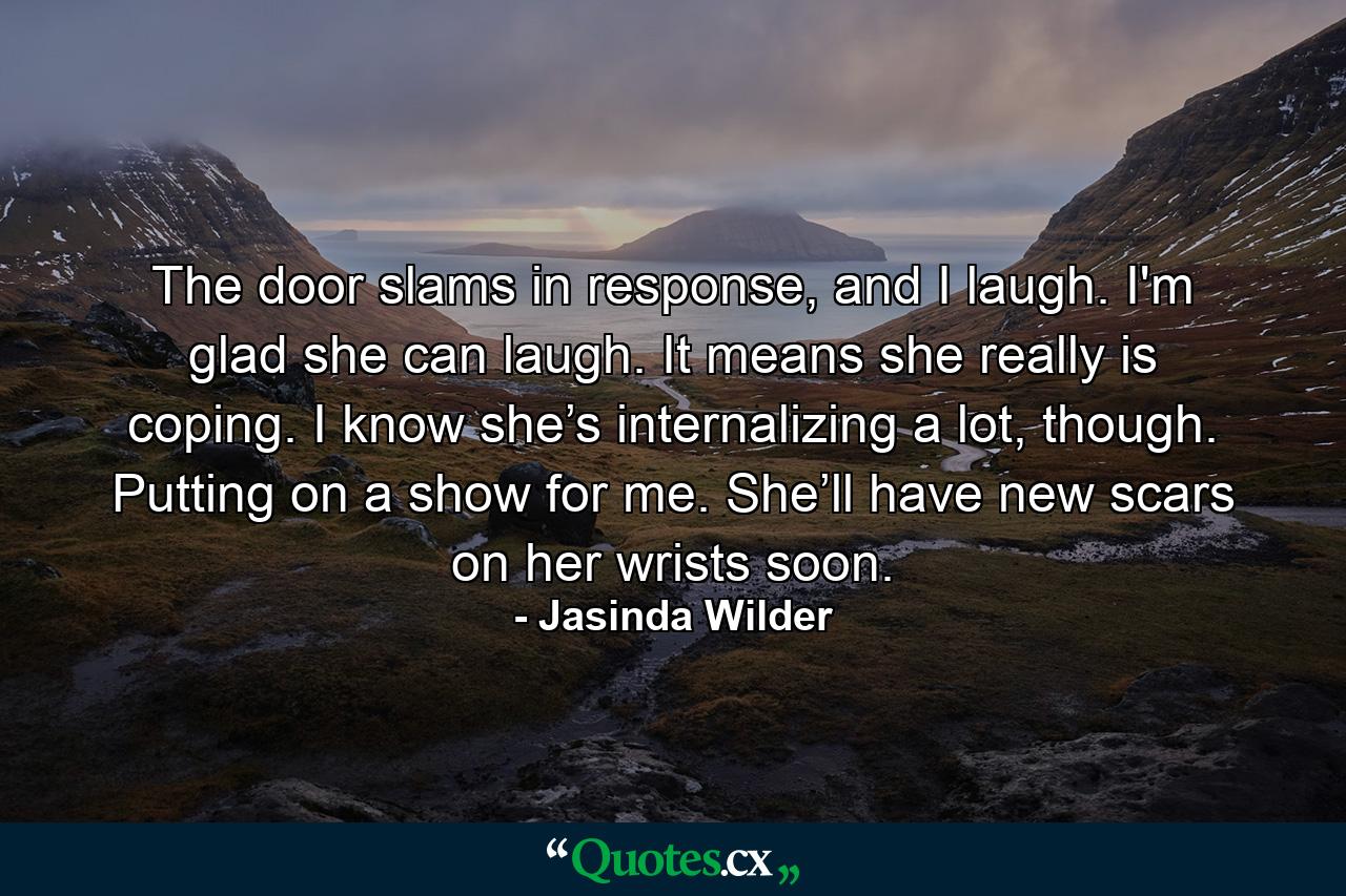 The door slams in response, and I laugh. I'm glad she can laugh. It means she really is coping. I know she’s internalizing a lot, though. Putting on a show for me. She’ll have new scars on her wrists soon. - Quote by Jasinda Wilder