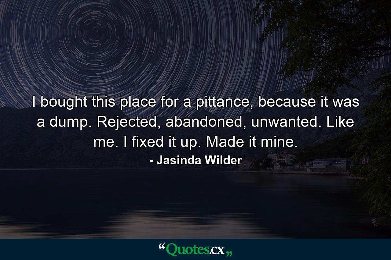 I bought this place for a pittance, because it was a dump. Rejected, abandoned, unwanted. Like me. I fixed it up. Made it mine. - Quote by Jasinda Wilder