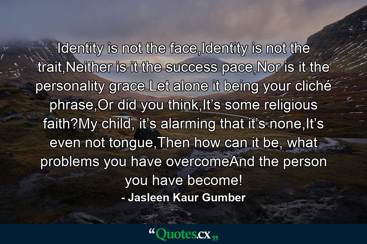 Identity is not the face,Identity is not the trait,Neither is it the success pace,Nor is it the personality grace.Let alone it being your cliché phrase,Or did you think,It’s some religious faith?My child, it’s alarming that it’s none,It’s even not tongue,Then how can it be, what problems you have overcomeAnd the person you have become! - Quote by Jasleen Kaur Gumber