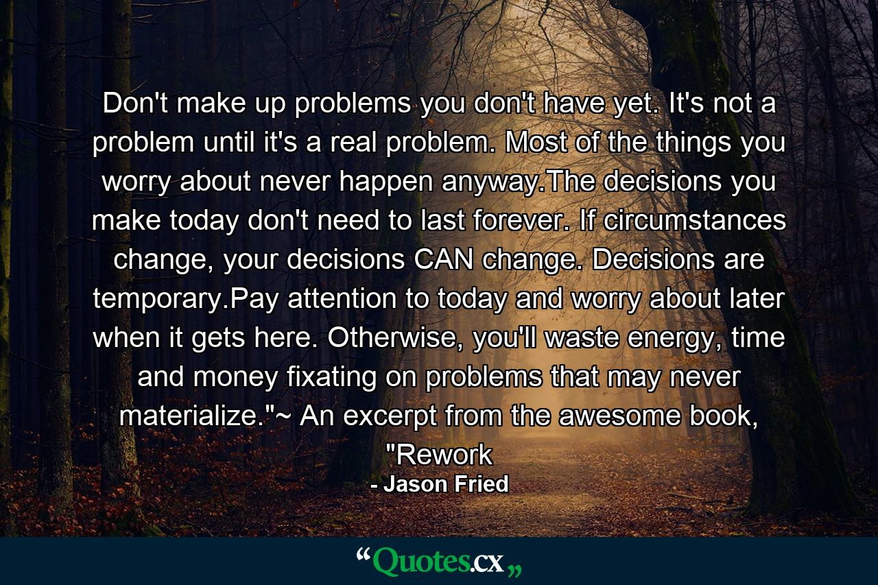 Don't make up problems you don't have yet. It's not a problem until it's a real problem. Most of the things you worry about never happen anyway.The decisions you make today don't need to last forever. If circumstances change, your decisions CAN change. Decisions are temporary.Pay attention to today and worry about later when it gets here. Otherwise, you'll waste energy, time and money fixating on problems that may never materialize.