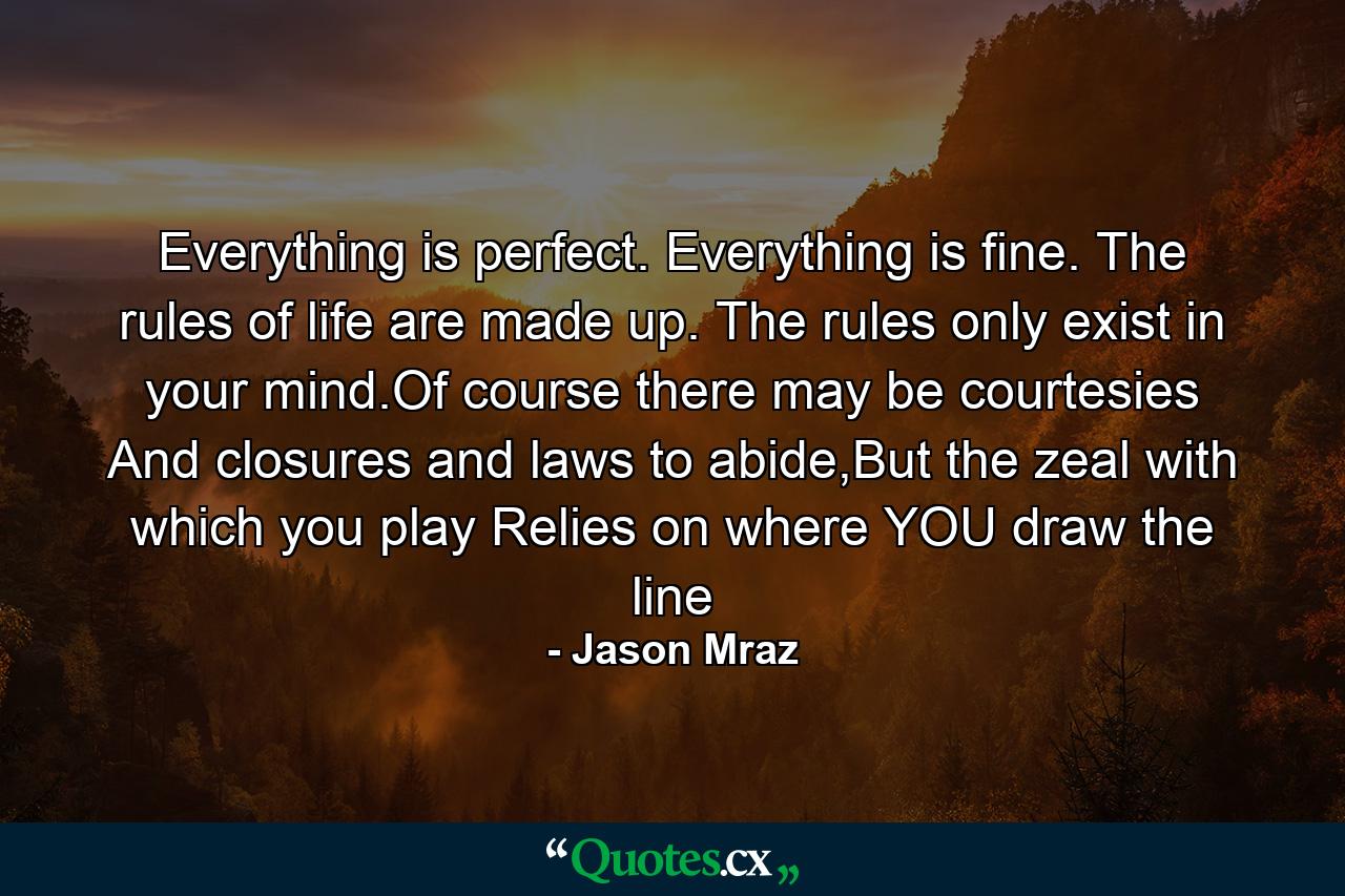 Everything is perfect. Everything is fine. The rules of life are made up. The rules only exist in your mind.Of course there may be courtesies And closures and laws to abide,But the zeal with which you play Relies on where YOU draw the line - Quote by Jason Mraz