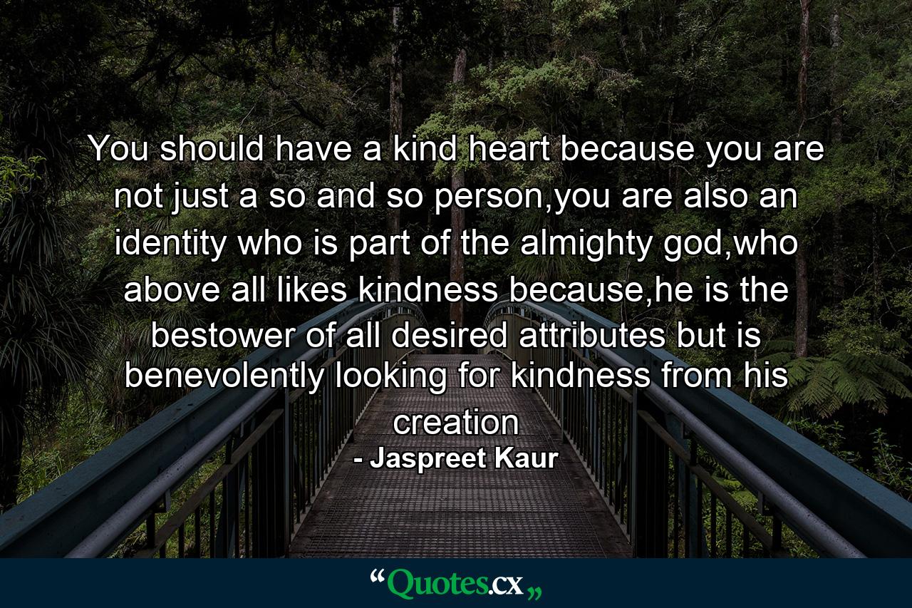 You should have a kind heart because you are not just a so and so person,you are also an identity who is part of the almighty god,who above all likes kindness because,he is the bestower of all desired attributes but is benevolently looking for kindness from his creation - Quote by Jaspreet Kaur