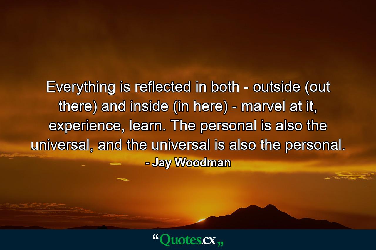 Everything is reflected in both - outside (out there) and inside (in here) - marvel at it, experience, learn. The personal is also the universal, and the universal is also the personal. - Quote by Jay Woodman