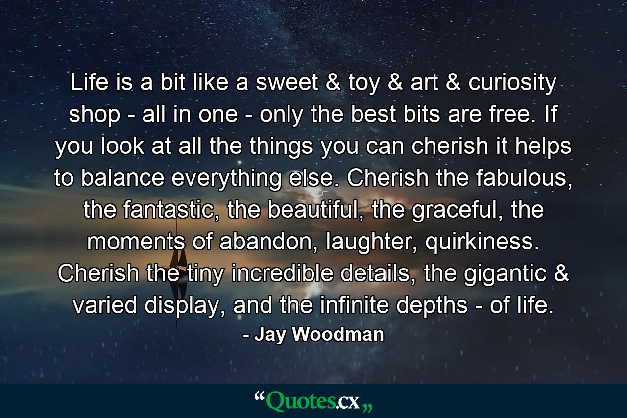 Life is a bit like a sweet & toy & art & curiosity shop - all in one - only the best bits are free. If you look at all the things you can cherish it helps to balance everything else. Cherish the fabulous, the fantastic, the beautiful, the graceful, the moments of abandon, laughter, quirkiness. Cherish the tiny incredible details, the gigantic & varied display, and the infinite depths - of life. - Quote by Jay Woodman