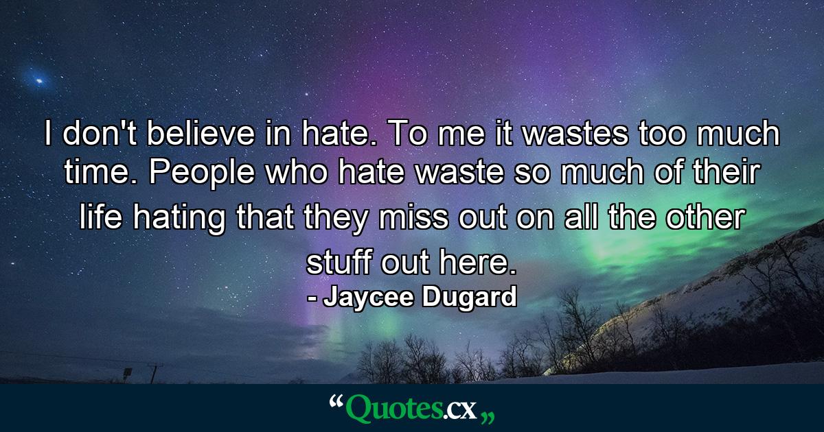 I don't believe in hate. To me it wastes too much time. People who hate waste so much of their life hating that they miss out on all the other stuff out here. - Quote by Jaycee Dugard