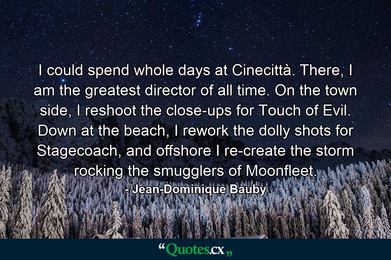 I could spend whole days at Cinecittà. There, I am the greatest director of all time. On the town side, I reshoot the close-ups for Touch of Evil. Down at the beach, I rework the dolly shots for Stagecoach, and offshore I re-create the storm rocking the smugglers of Moonfleet. - Quote by Jean-Dominique Bauby