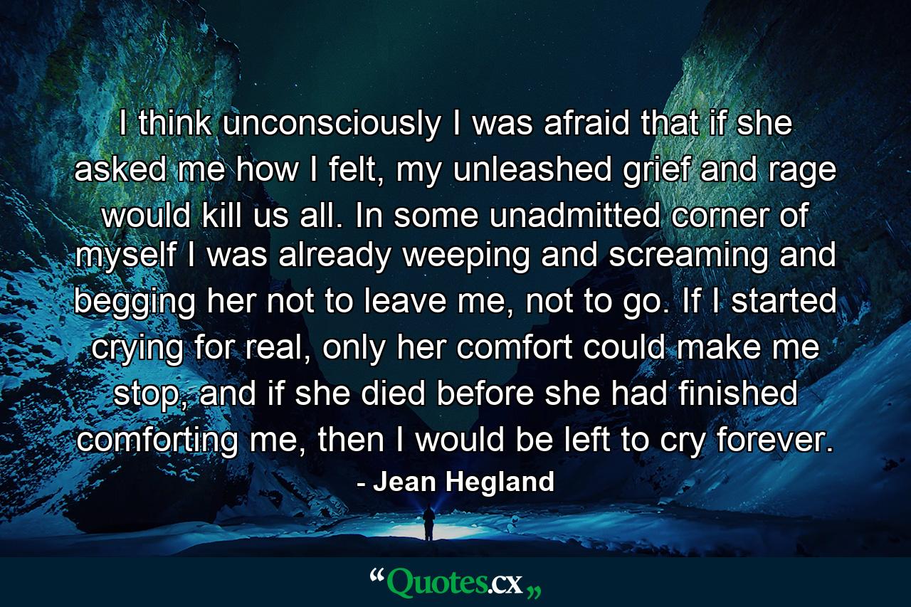 I think unconsciously I was afraid that if she asked me how I felt, my unleashed grief and rage would kill us all. In some unadmitted corner of myself I was already weeping and screaming and begging her not to leave me, not to go. If I started crying for real, only her comfort could make me stop, and if she died before she had finished comforting me, then I would be left to cry forever. - Quote by Jean Hegland