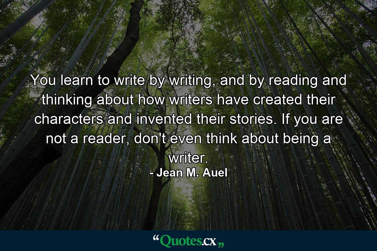 You learn to write by writing, and by reading and thinking about how writers have created their characters and invented their stories. If you are not a reader, don't even think about being a writer. - Quote by Jean M. Auel