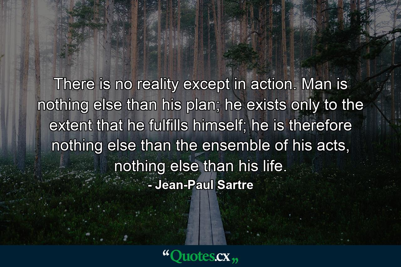 There is no reality except in action. Man is nothing else than his plan; he exists only to the extent that he fulfills himself; he is therefore nothing else than the ensemble of his acts, nothing else than his life. - Quote by Jean-Paul Sartre