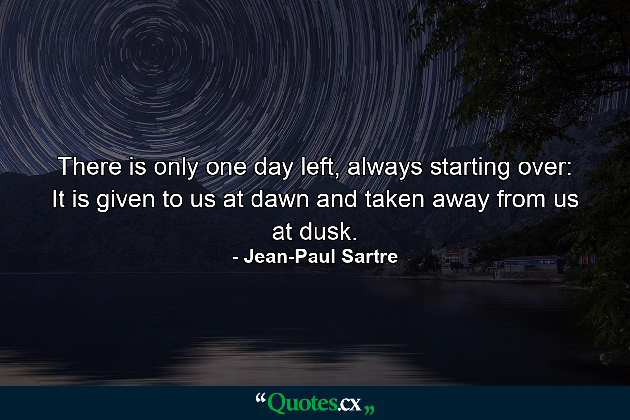 There is only one day left, always starting over: It is given to us at dawn and taken away from us at dusk. - Quote by Jean-Paul Sartre