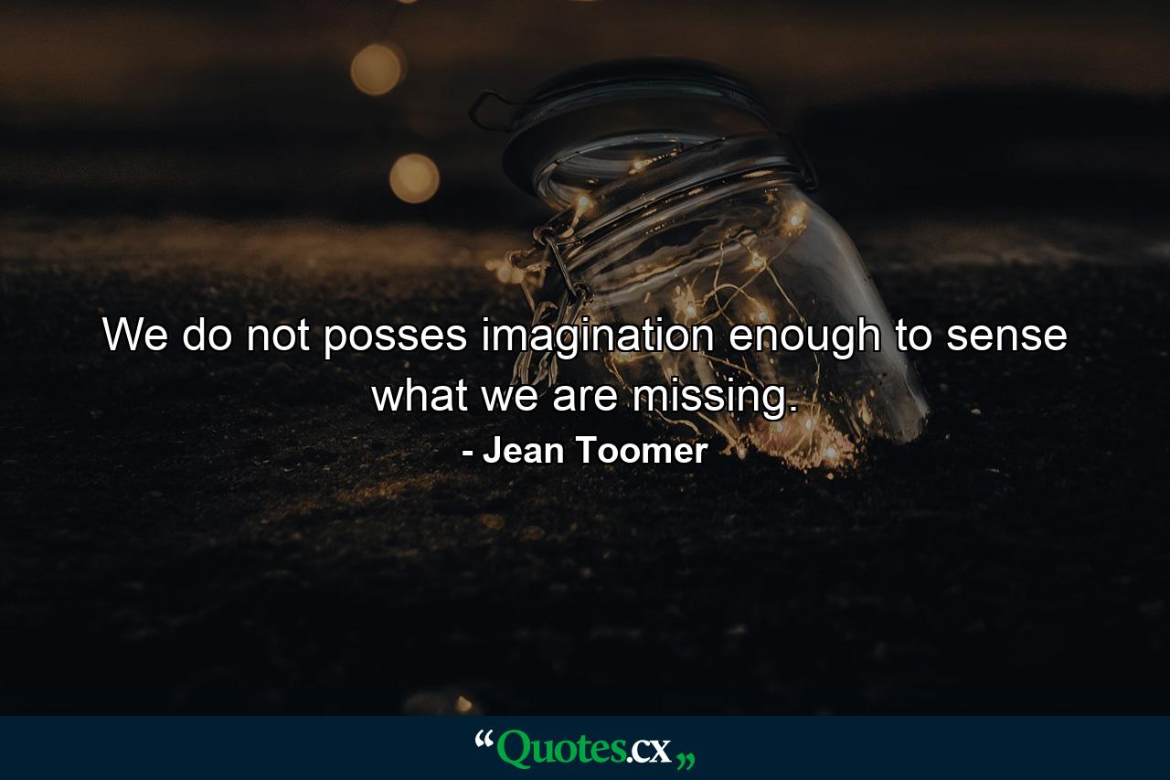 We do not posses imagination enough to sense what we are missing. - Quote by Jean Toomer