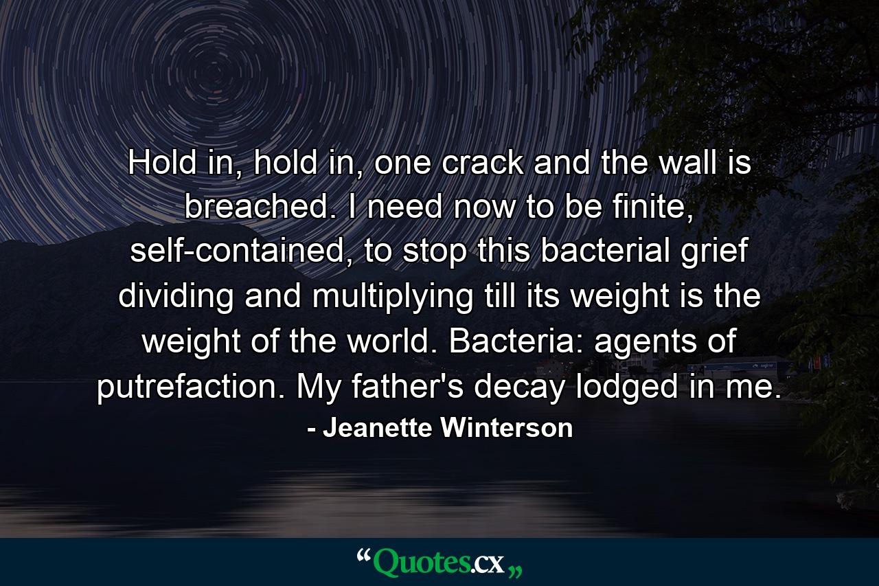 Hold in, hold in, one crack and the wall is breached. I need now to be finite, self-contained, to stop this bacterial grief dividing and multiplying till its weight is the weight of the world. Bacteria: agents of putrefaction. My father's decay lodged in me. - Quote by Jeanette Winterson