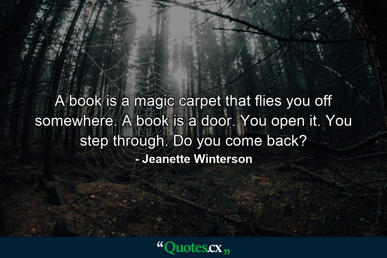 A book is a magic carpet that flies you off somewhere. A book is a door. You open it. You step through. Do you come back? - Quote by Jeanette Winterson