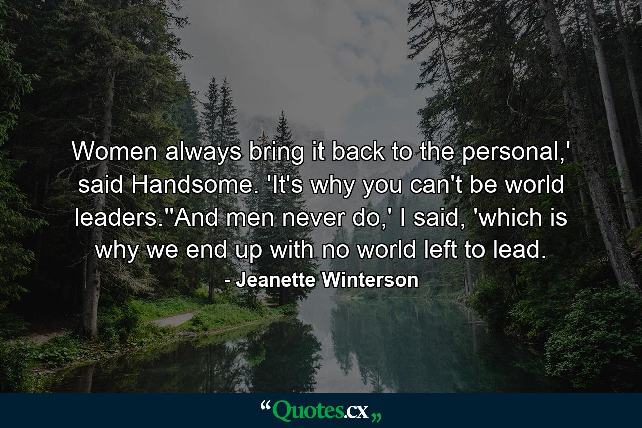 Women always bring it back to the personal,' said Handsome. 'It's why you can't be world leaders.''And men never do,' I said, 'which is why we end up with no world left to lead. - Quote by Jeanette Winterson