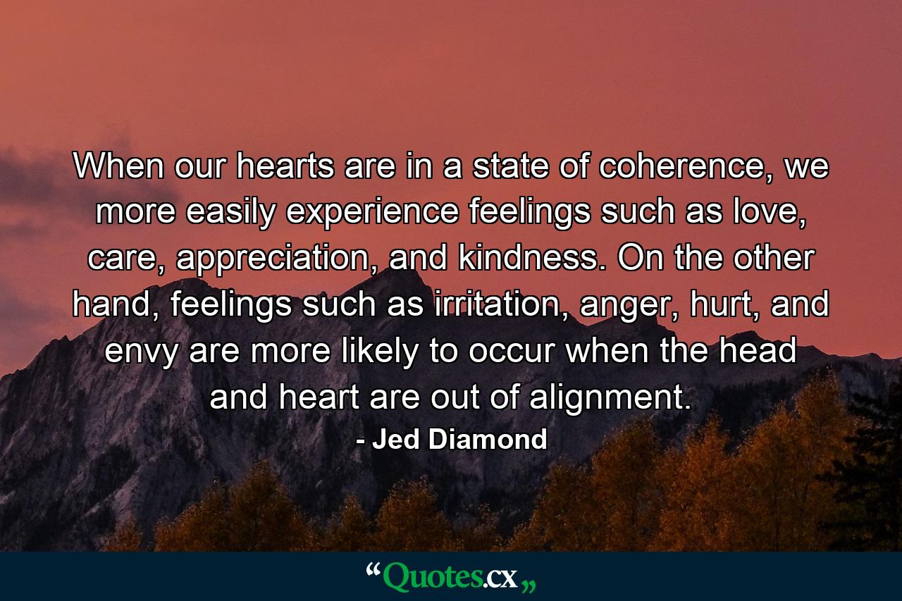 When our hearts are in a state of coherence, we more easily experience feelings such as love, care, appreciation, and kindness. On the other hand, feelings such as irritation, anger, hurt, and envy are more likely to occur when the head and heart are out of alignment. - Quote by Jed Diamond