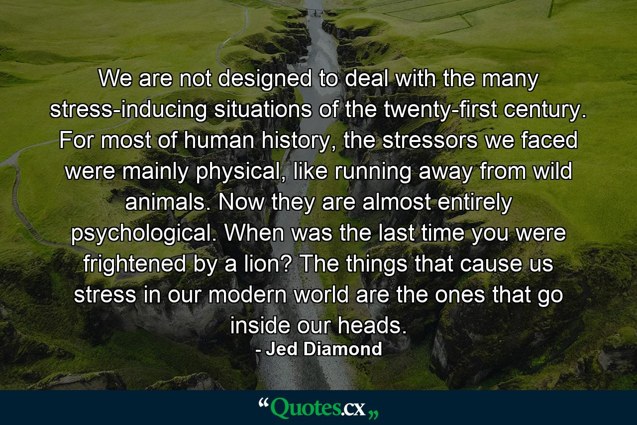 We are not designed to deal with the many stress-inducing situations of the twenty-first century. For most of human history, the stressors we faced were mainly physical, like running away from wild animals. Now they are almost entirely psychological. When was the last time you were frightened by a lion? The things that cause us stress in our modern world are the ones that go inside our heads. - Quote by Jed Diamond